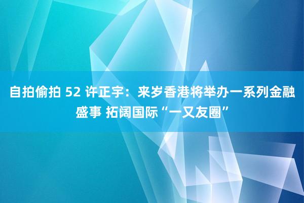 自拍偷拍 52 许正宇：来岁香港将举办一系列金融盛事 拓阔国际“一又友圈”