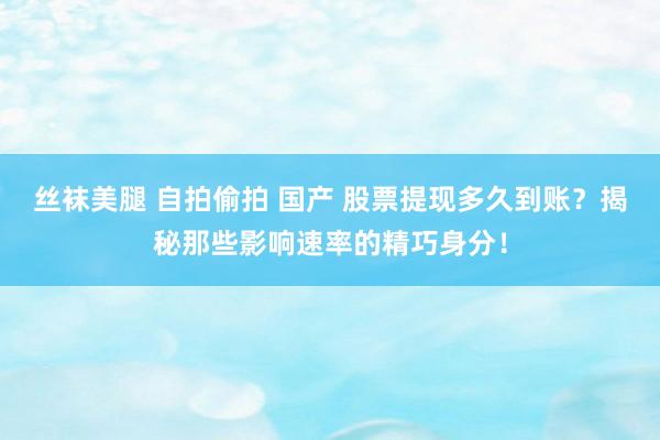 丝袜美腿 自拍偷拍 国产 股票提现多久到账？揭秘那些影响速率的精巧身分！