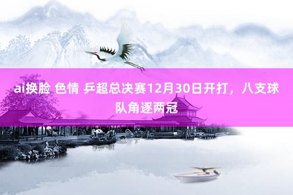 ai换脸 色情 乒超总决赛12月30日开打，八支球队角逐两冠