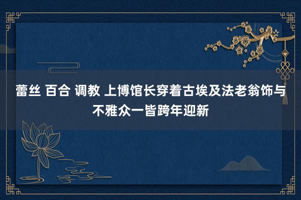 蕾丝 百合 调教 上博馆长穿着古埃及法老翁饰与不雅众一皆跨年迎新