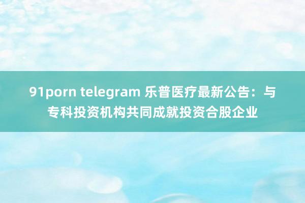 91porn telegram 乐普医疗最新公告：与专科投资机构共同成就投资合股企业