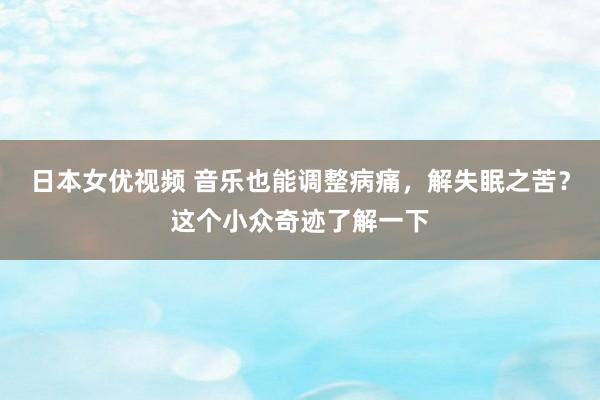 日本女优视频 音乐也能调整病痛，解失眠之苦？这个小众奇迹了解一下