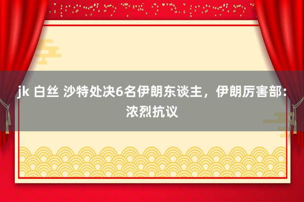 jk 白丝 沙特处决6名伊朗东谈主，伊朗厉害部：浓烈抗议