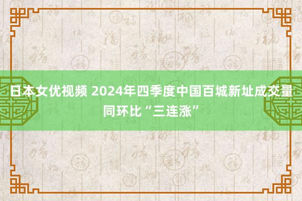 日本女优视频 2024年四季度中国百城新址成交量同环比“三连涨”