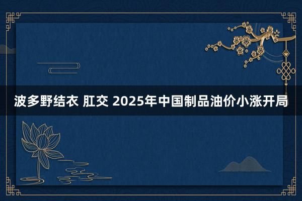 波多野结衣 肛交 2025年中国制品油价小涨开局