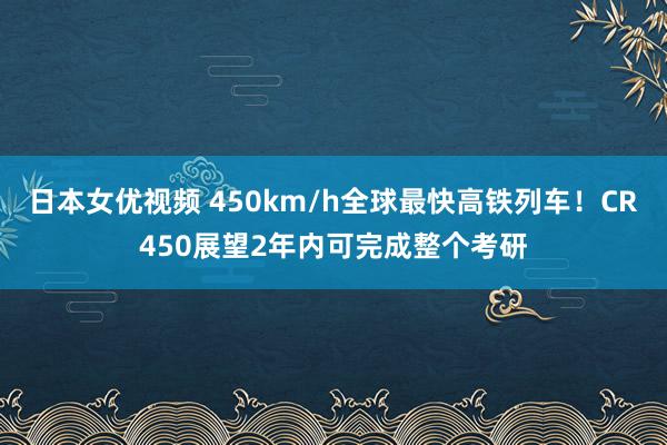 日本女优视频 450km/h全球最快高铁列车！CR450展望2年内可完成整个考研