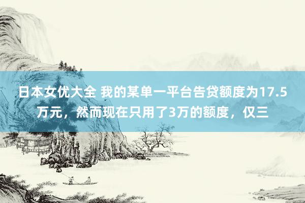 日本女优大全 我的某单一平台告贷额度为17.5万元，然而现在只用了3万的额度，仅三