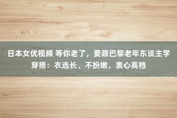 日本女优视频 等你老了，要跟巴黎老年东谈主学穿搭：衣选长、不扮嫩，衷心高档