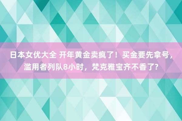 日本女优大全 开年黄金卖疯了！买金要先拿号，滥用者列队8小时，梵克雅宝齐不香了?