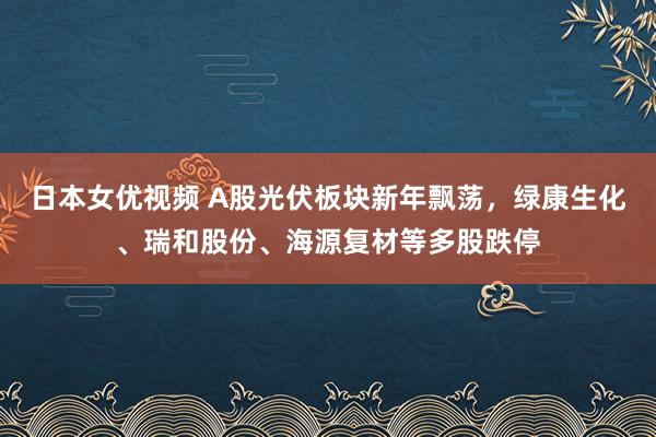 日本女优视频 A股光伏板块新年飘荡，绿康生化、瑞和股份、海源复材等多股跌停