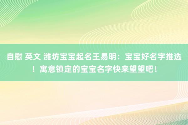 自慰 英文 潍坊宝宝起名王易明：宝宝好名字推选！寓意镇定的宝宝名字快来望望吧！