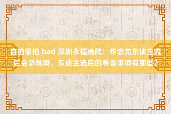 自拍偷拍 bad 深圳永福病院：作念完东谈主流后会孕珠吗，东谈主流后的看重事项有那些？