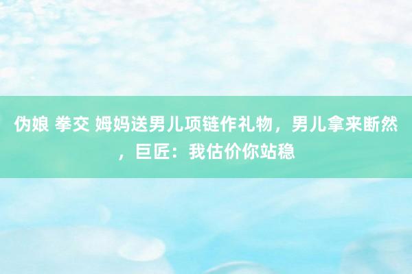 伪娘 拳交 姆妈送男儿项链作礼物，男儿拿来断然，巨匠：我估价你站稳