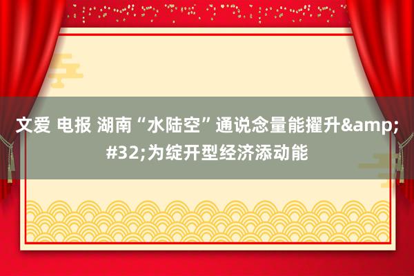 文爱 电报 湖南“水陆空”通说念量能擢升&#32;为绽开型经济添动能