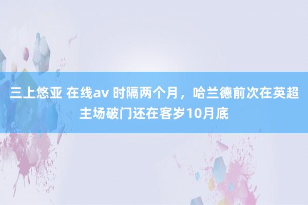 三上悠亚 在线av 时隔两个月，哈兰德前次在英超主场破门还在客岁10月底