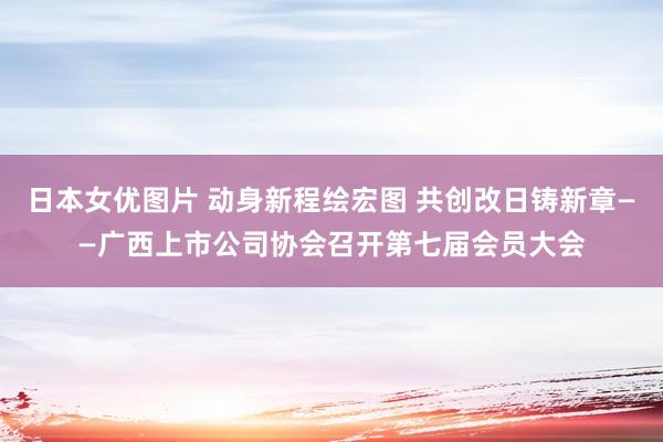 日本女优图片 动身新程绘宏图 共创改日铸新章——广西上市公司协会召开第七届会员大会