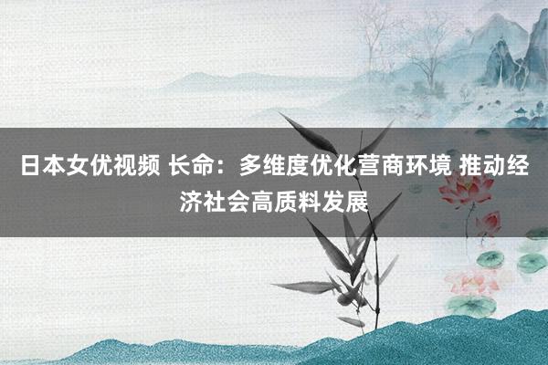 日本女优视频 长命：多维度优化营商环境 推动经济社会高质料发展