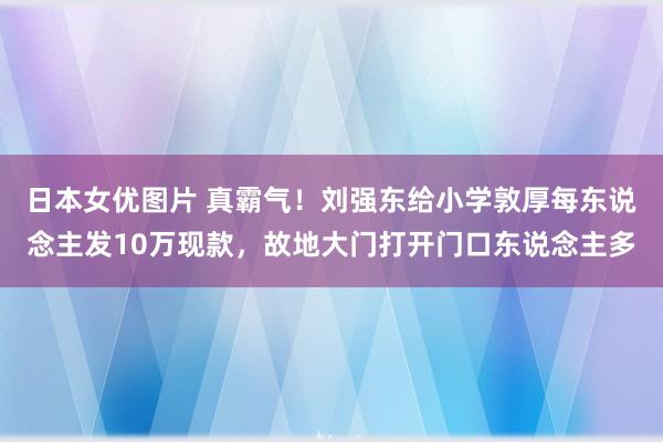 日本女优图片 真霸气！刘强东给小学敦厚每东说念主发10万现款，故地大门打开门口东说念主多