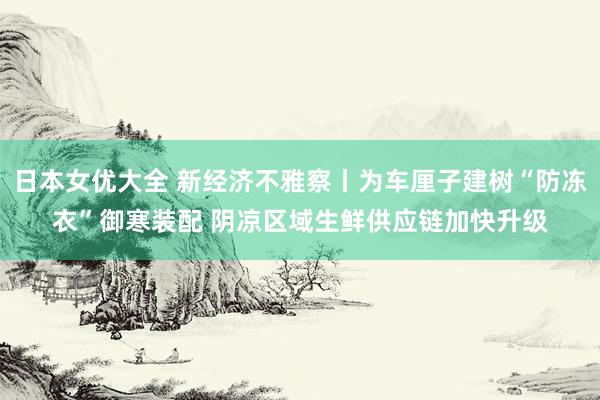 日本女优大全 新经济不雅察丨为车厘子建树“防冻衣”御寒装配 阴凉区域生鲜供应链加快升级