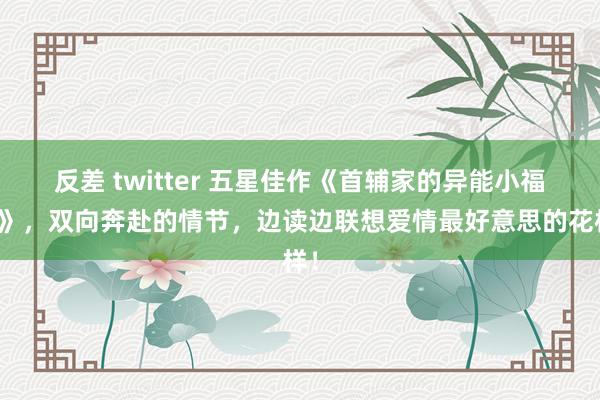 反差 twitter 五星佳作《首辅家的异能小福妻》，双向奔赴的情节，边读边联想爱情最好意思的花样！