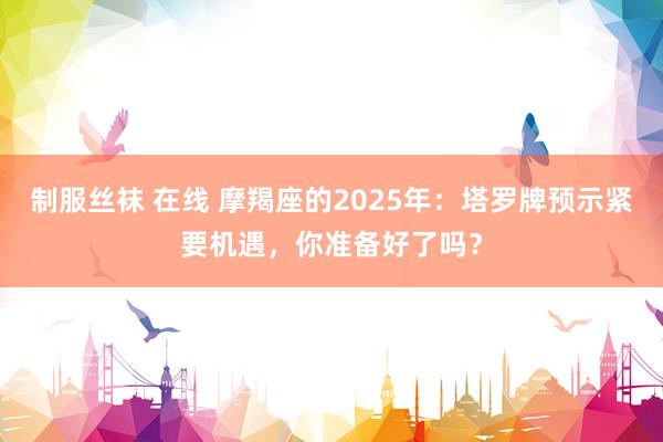 制服丝袜 在线 摩羯座的2025年：塔罗牌预示紧要机遇，你准备好了吗？