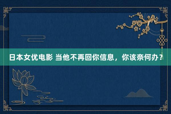 日本女优电影 当他不再回你信息，你该奈何办？