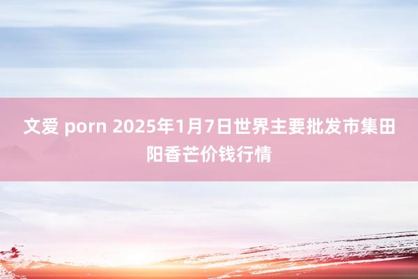 文爱 porn 2025年1月7日世界主要批发市集田阳香芒价钱行情