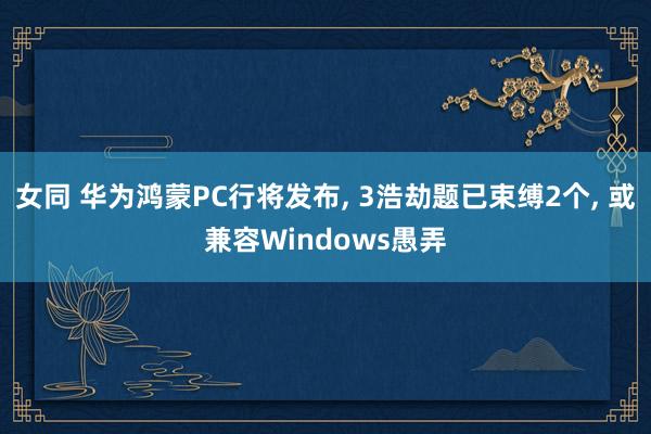 女同 华为鸿蒙PC行将发布， 3浩劫题已束缚2个， 或兼容Windows愚弄