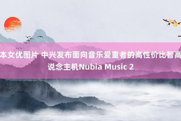 日本女优图片 中兴发布面向音乐爱重者的高性价比智高东说念主机Nubia Music 2