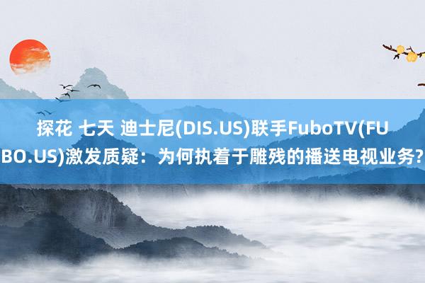 探花 七天 迪士尼(DIS.US)联手FuboTV(FUBO.US)激发质疑：为何执着于雕残的播送电视业务?