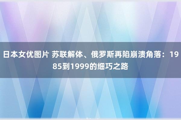 日本女优图片 苏联解体、俄罗斯再陷崩溃角落：1985到1999的细巧之路