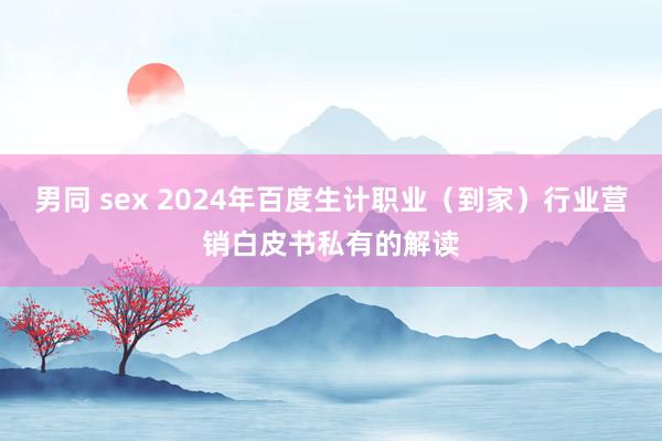 男同 sex 2024年百度生计职业（到家）行业营销白皮书私有的解读