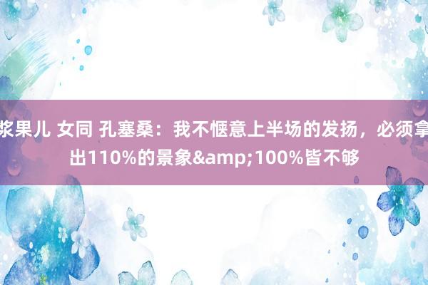 浆果儿 女同 孔塞桑：我不惬意上半场的发扬，必须拿出110%的景象&100%皆不够