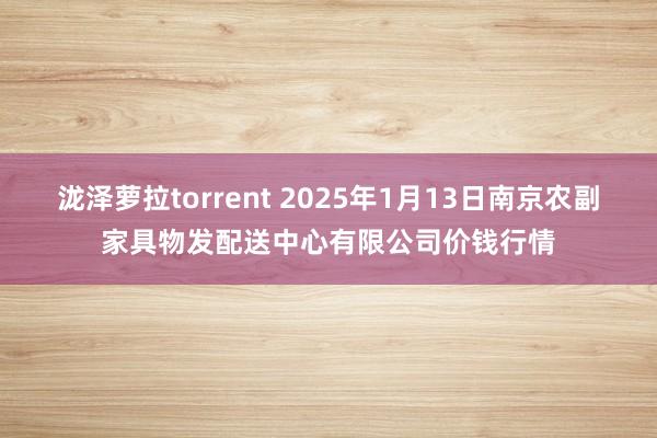 泷泽萝拉torrent 2025年1月13日南京农副家具物发配送中心有限公司价钱行情