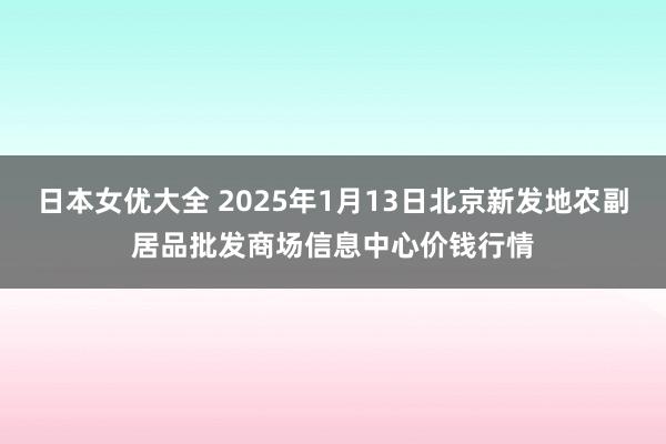 日本女优大全 2025年1月13日北京新发地农副居品批发商场信息中心价钱行情