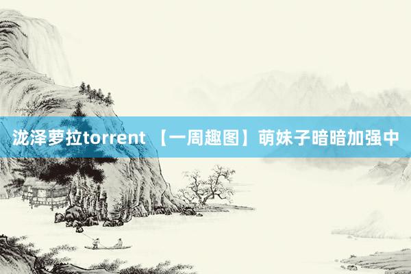 泷泽萝拉torrent 【一周趣图】萌妹子暗暗加强中