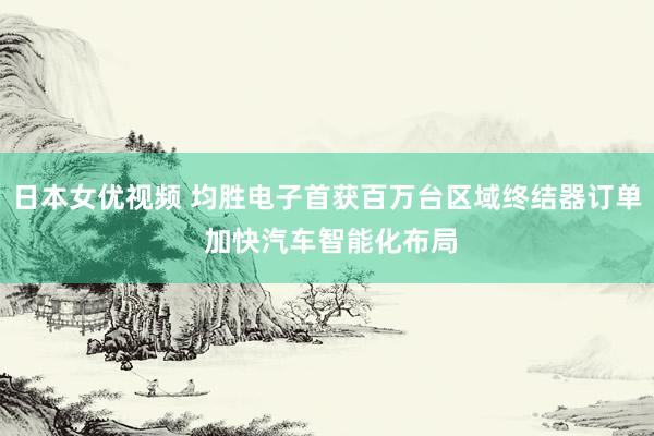 日本女优视频 均胜电子首获百万台区域终结器订单 加快汽车智能化布局