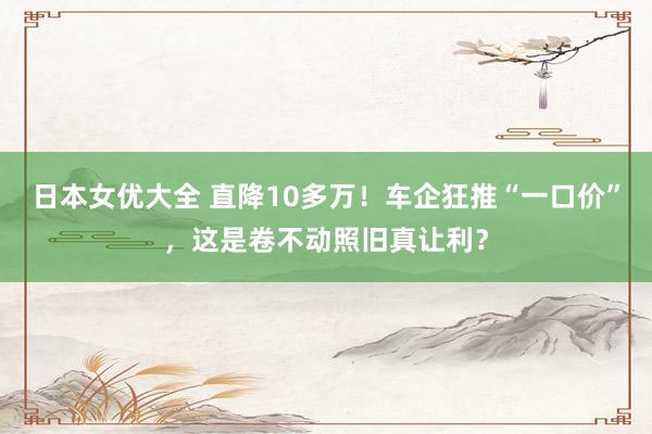 日本女优大全 直降10多万！车企狂推“一口价”，这是卷不动照旧真让利？