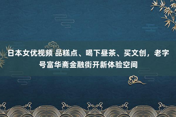 日本女优视频 品糕点、喝下昼茶、买文创，老字号富华斋金融街开新体验空间