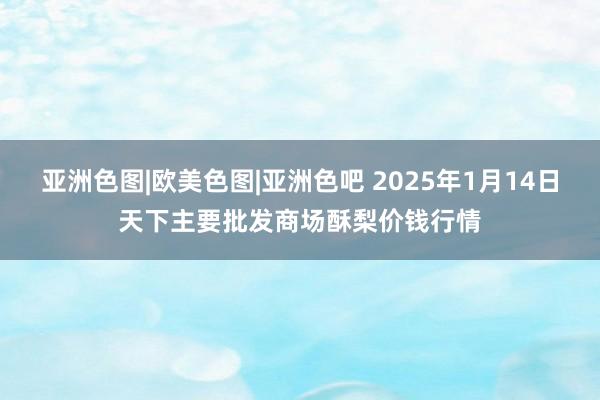 亚洲色图|欧美色图|亚洲色吧 2025年1月14日天下主要批发商场酥梨价钱行情