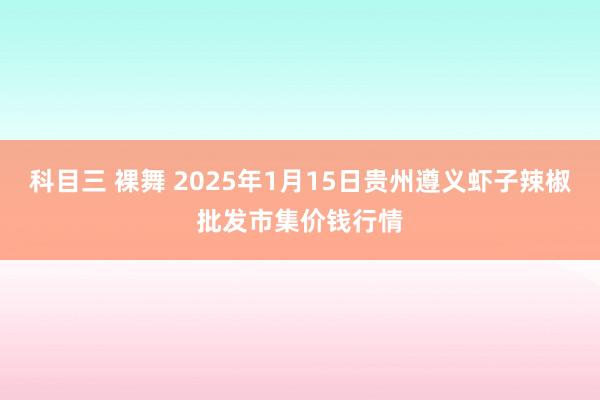 科目三 裸舞 2025年1月15日贵州遵义虾子辣椒批发市集价钱行情