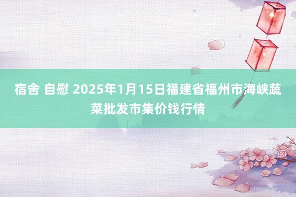 宿舍 自慰 2025年1月15日福建省福州市海峡蔬菜批发市集价钱行情