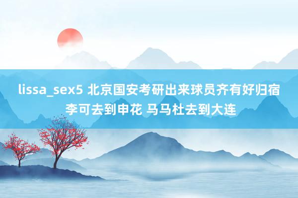 lissa_sex5 北京国安考研出来球员齐有好归宿 李可去到申花 马马杜去到大连