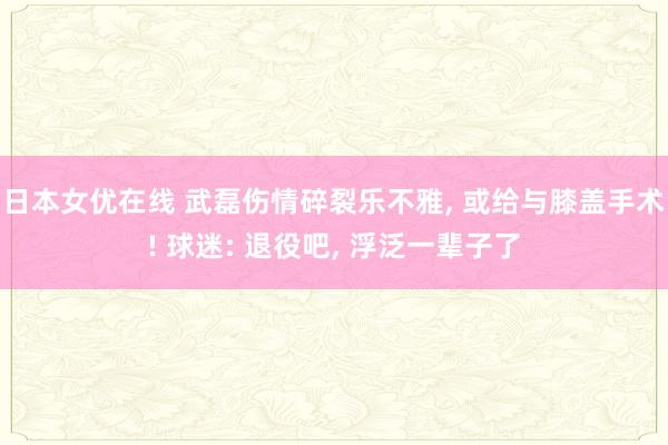 日本女优在线 武磊伤情碎裂乐不雅， 或给与膝盖手术! 球迷: 退役吧， 浮泛一辈子了