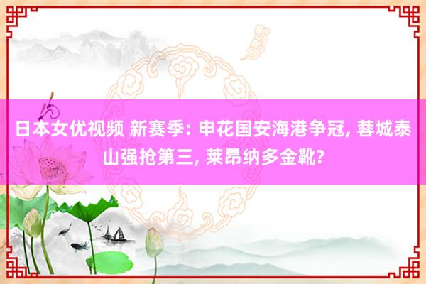 日本女优视频 新赛季: 申花国安海港争冠， 蓉城泰山强抢第三， 莱昂纳多金靴?