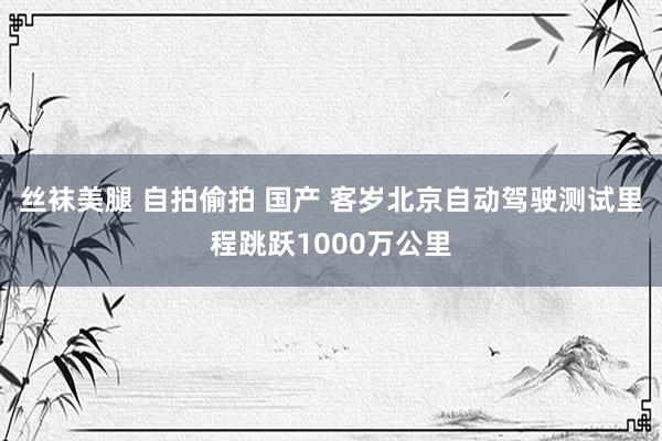 丝袜美腿 自拍偷拍 国产 客岁北京自动驾驶测试里程跳跃1000万公里