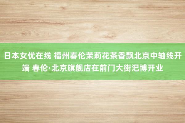 日本女优在线 福州春伦茉莉花茶香飘北京中轴线开端 春伦·北京旗舰店在前门大街汜博开业