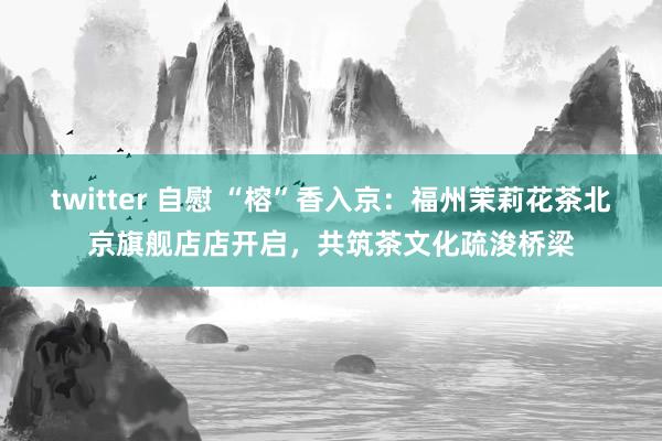 twitter 自慰 “榕”香入京：福州茉莉花茶北京旗舰店店开启，共筑茶文化疏浚桥梁