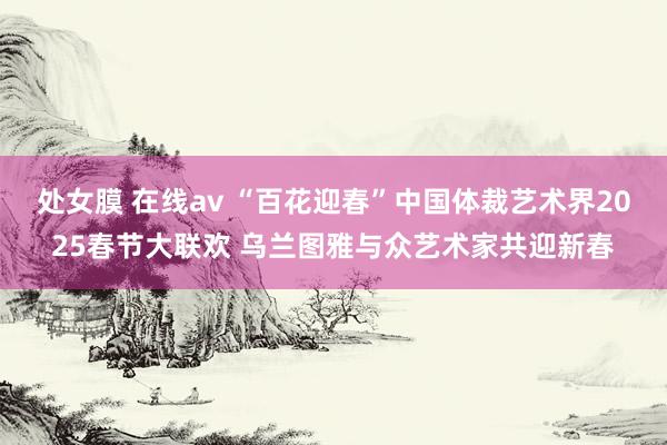 处女膜 在线av “百花迎春”中国体裁艺术界2025春节大联欢 乌兰图雅与众艺术家共迎新春