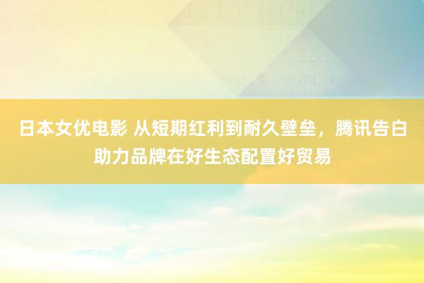 日本女优电影 从短期红利到耐久壁垒，腾讯告白助力品牌在好生态配置好贸易